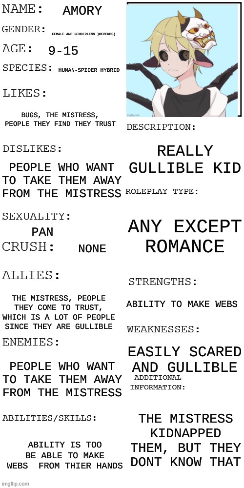 (Updated) Roleplay OC showcase | AMORY; FEMALE AND GENDERLESS )DEPENDS); 9-15; HUMAN-SPIDER HYBRID; BUGS, THE MISTRESS, PEOPLE THEY FIND THEY TRUST; REALLY GULLIBLE KID; PEOPLE WHO WANT TO TAKE THEM AWAY FROM THE MISTRESS; ANY EXCEPT ROMANCE; PAN; NONE; ABILITY TO MAKE WEBS; THE MISTRESS, PEOPLE THEY COME TO TRUST, WHICH IS A LOT OF PEOPLE SINCE THEY ARE GULLIBLE; EASILY SCARED AND GULLIBLE; PEOPLE WHO WANT TO TAKE THEM AWAY FROM THE MISTRESS; THE MISTRESS KIDNAPPED THEM, BUT THEY DONT KNOW THAT; ABILITY IS TOO BE ABLE TO MAKE WEBS  FROM THIER HANDS | image tagged in updated roleplay oc showcase | made w/ Imgflip meme maker