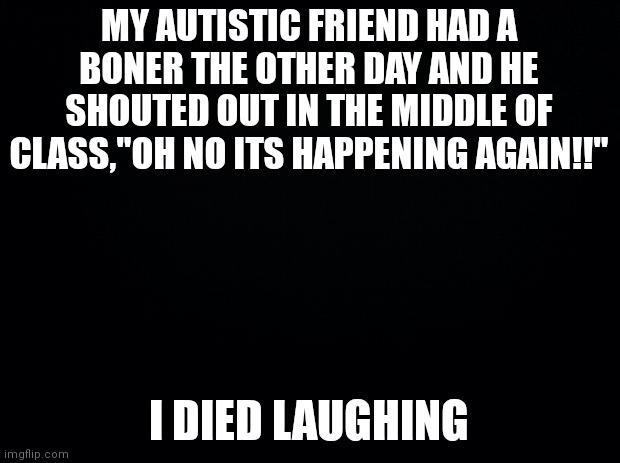 ? | MY AUTISTIC FRIEND HAD A BONER THE OTHER DAY AND HE SHOUTED OUT IN THE MIDDLE OF CLASS,"OH NO ITS HAPPENING AGAIN!!"; I DIED LAUGHING | image tagged in black background | made w/ Imgflip meme maker