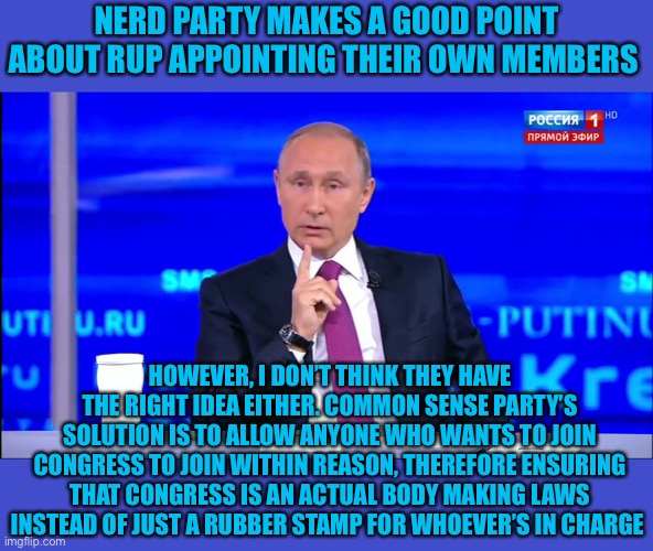 Reject corRUPtion, return to Common Sense | NERD PARTY MAKES A GOOD POINT ABOUT RUP APPOINTING THEIR OWN MEMBERS; HOWEVER, I DON’T THINK THEY HAVE THE RIGHT IDEA EITHER. COMMON SENSE PARTY’S SOLUTION IS TO ALLOW ANYONE WHO WANTS TO JOIN CONGRESS TO JOIN WITHIN REASON, THEREFORE ENSURING THAT CONGRESS IS AN ACTUAL BODY MAKING LAWS INSTEAD OF JUST A RUBBER STAMP FOR WHOEVER’S IN CHARGE | image tagged in putin no no he's got a point | made w/ Imgflip meme maker
