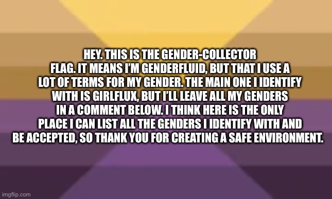 My genders | HEY. THIS IS THE GENDER-COLLECTOR FLAG. IT MEANS I’M GENDERFLUID, BUT THAT I USE A LOT OF TERMS FOR MY GENDER. THE MAIN ONE I IDENTIFY WITH IS GIRLFLUX, BUT I’LL LEAVE ALL MY GENDERS IN A COMMENT BELOW. I THINK HERE IS THE ONLY PLACE I CAN LIST ALL THE GENDERS I IDENTIFY WITH AND BE ACCEPTED, SO THANK YOU FOR CREATING A SAFE ENVIRONMENT. | made w/ Imgflip meme maker