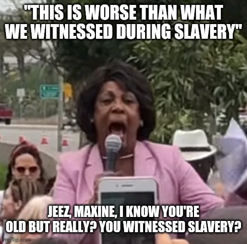Maxine Waters | "THIS IS WORSE THAN WHAT WE WITNESSED DURING SLAVERY"; JEEZ, MAXINE, I KNOW YOU'RE OLD BUT REALLY? YOU WITNESSED SLAVERY? | image tagged in maxine waters | made w/ Imgflip meme maker