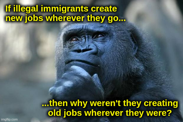 The Thinker | If illegal immigrants create new jobs wherever they go... ...then why weren't they creating
old jobs wherever they were? | image tagged in immigration,jobs,illegal aliens,illegal immigration,border,democrats | made w/ Imgflip meme maker