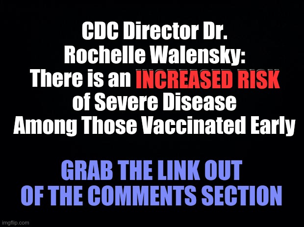 CDC Director Dr. Rochelle Walensky – Increased Risk of Severe Disease Among Those Vaccinated Early | CDC Director Dr. Rochelle Walensky: There is an INCREASED RISK of Severe Disease Among Those Vaccinated Early; INCREASED RISK; GRAB THE LINK OUT OF THE COMMENTS SECTION | image tagged in covid,covid-19,cdc,covid19,covid vaccine | made w/ Imgflip meme maker