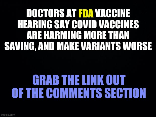 FDA HEARING -- VAXX DOES HARM | DOCTORS AT FDA VACCINE HEARING SAY COVID VACCINES ARE HARMING MORE THAN SAVING, AND MAKE VARIANTS WORSE; FDA; GRAB THE LINK OUT OF THE COMMENTS SECTION | image tagged in covid,covid-19,covid 19,fda | made w/ Imgflip meme maker