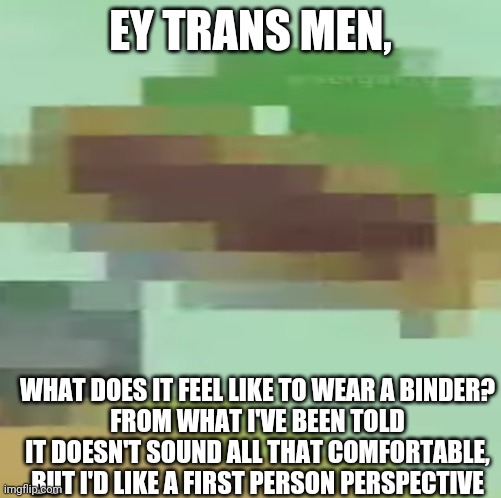 Little bit of asking | EY TRANS MEN, WHAT DOES IT FEEL LIKE TO WEAR A BINDER?
FROM WHAT I'VE BEEN TOLD IT DOESN'T SOUND ALL THAT COMFORTABLE, BUT I'D LIKE A FIRST PERSON PERSPECTIVE | image tagged in i wonder | made w/ Imgflip meme maker
