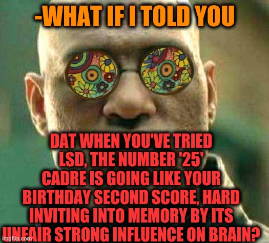 -The second date. | -WHAT IF I TOLD YOU; DAT WHEN YOU'VE TRIED LSD, THE NUMBER '25' CADRE IS GOING LIKE YOUR BIRTHDAY SECOND SCORE, HARD INVITING INTO MEMORY BY ITS UNFAIR STRONG INFLUENCE ON BRAIN? | image tagged in acid kicks in morpheus,draw 25,lsd,don't do drugs,hallucinate,numbers | made w/ Imgflip meme maker
