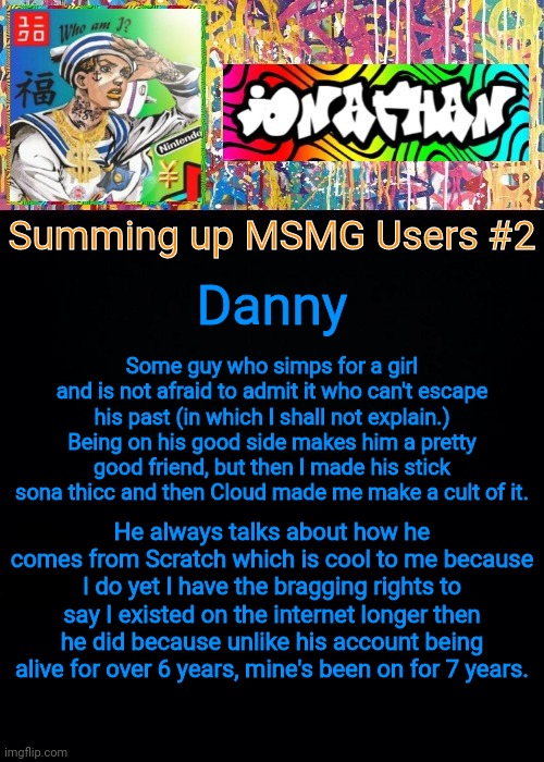 Danny; Summing up MSMG Users #2; Some guy who simps for a girl and is not afraid to admit it who can't escape his past (in which I shall not explain.) Being on his good side makes him a pretty good friend, but then I made his stick sona thicc and then Cloud made me make a cult of it. He always talks about how he comes from Scratch which is cool to me because I do yet I have the bragging rights to say I existed on the internet longer then he did because unlike his account being alive for over 6 years, mine's been on for 7 years. | image tagged in jonathan's good vibes | made w/ Imgflip meme maker