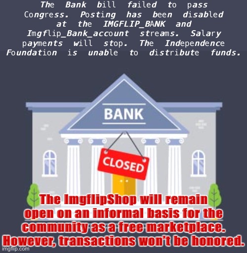 Lacking democratic authority to continue, the Bank must close for now. Sad! | The Bank bill failed to pass Congress. Posting has been disabled at the IMGFLIP_BANK and Imgflip_Bank_account streams. Salary payments will stop. The Independence Foundation is unable to distribute funds. The ImgflipShop will remain open on an informal basis for the community as a free marketplace. However, transactions won’t be honored. | image tagged in bank closed,congress,imgflip_bank,rup,sad,so sad | made w/ Imgflip meme maker