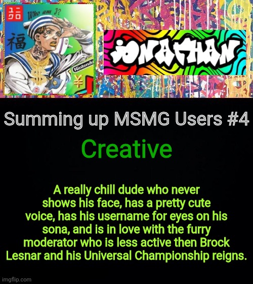 Creative; Summing up MSMG Users #4; A really chill dude who never shows his face, has a pretty cute voice, has his username for eyes on his sona, and is in love with the furry moderator who is less active then Brock Lesnar and his Universal Championship reigns. | image tagged in jonathan's good vibes | made w/ Imgflip meme maker
