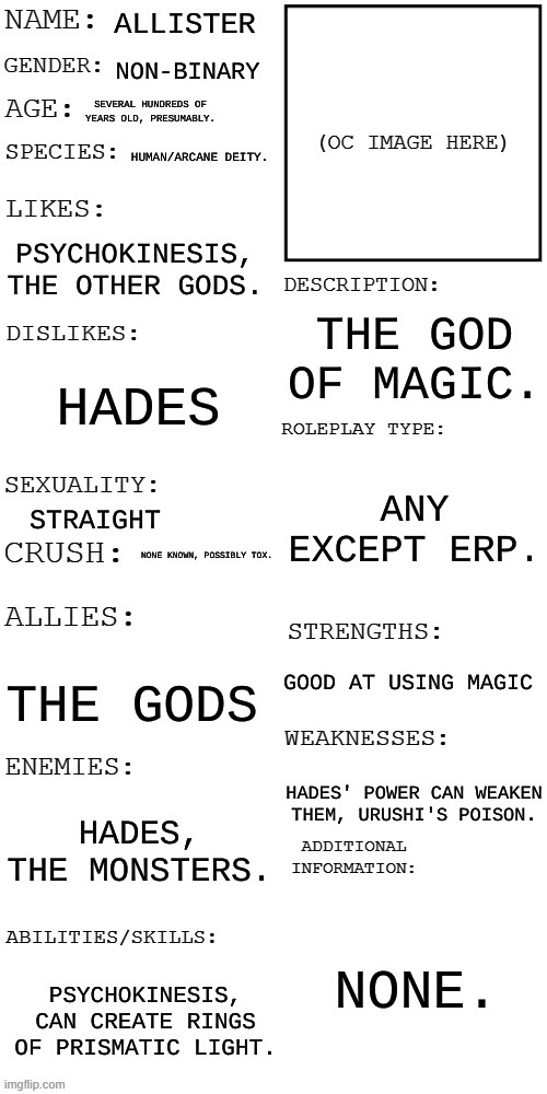 (Updated) Roleplay OC showcase | ALLISTER; NON-BINARY; SEVERAL HUNDREDS OF YEARS OLD, PRESUMABLY. HUMAN/ARCANE DEITY. PSYCHOKINESIS, THE OTHER GODS. THE GOD OF MAGIC. HADES; ANY EXCEPT ERP. STRAIGHT; NONE KNOWN, POSSIBLY TOX. GOOD AT USING MAGIC; THE GODS; HADES' POWER CAN WEAKEN THEM, URUSHI'S POISON. HADES, THE MONSTERS. NONE. PSYCHOKINESIS, CAN CREATE RINGS OF PRISMATIC LIGHT. | image tagged in updated roleplay oc showcase | made w/ Imgflip meme maker