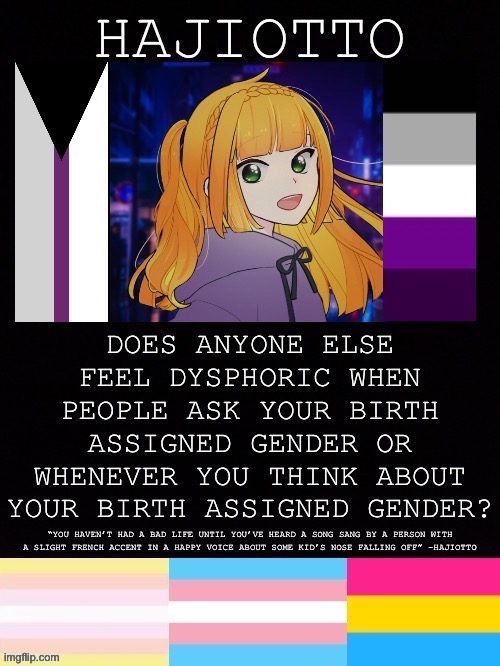 I wish I could just legally declare I have no birth assigned gender and had no gender at birth | DOES ANYONE ELSE FEEL DYSPHORIC WHEN PEOPLE ASK YOUR BIRTH ASSIGNED GENDER OR WHENEVER YOU THINK ABOUT YOUR BIRTH ASSIGNED GENDER? | image tagged in hajiotto s template | made w/ Imgflip meme maker