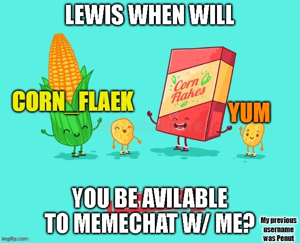 when will u be avalible? mod note: any time. |  LEWIS WHEN WILL; YOU BE AVILABLE TO MEMECHAT W/ ME? | image tagged in corn_flake announcement template | made w/ Imgflip meme maker