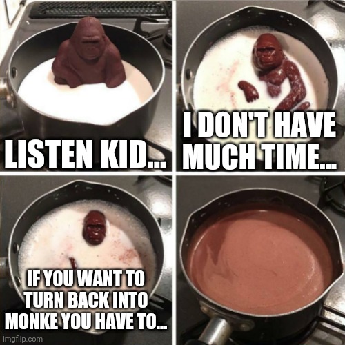 How to return to monke | LISTEN KID... I DON'T HAVE MUCH TIME... IF YOU WANT TO TURN BACK INTO MONKE YOU HAVE TO... | image tagged in chocolate gorilla,melting gorilla,reject humanity,return to monke,monkey,monke | made w/ Imgflip meme maker