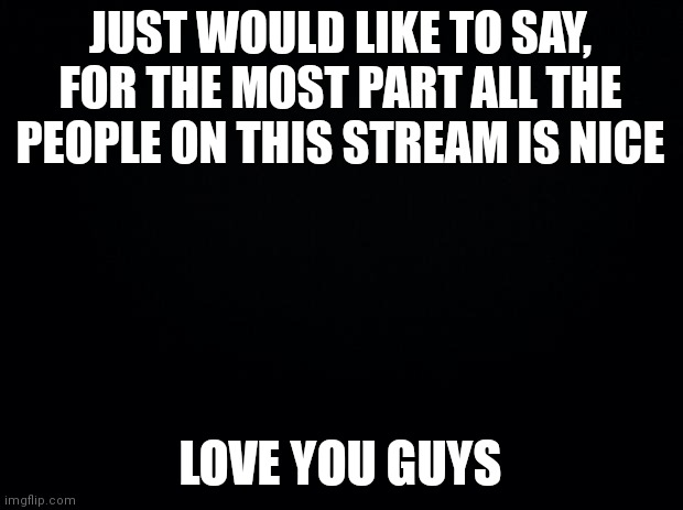 Hey |  JUST WOULD LIKE TO SAY, FOR THE MOST PART ALL THE PEOPLE ON THIS STREAM IS NICE; LOVE YOU GUYS | image tagged in black background | made w/ Imgflip meme maker