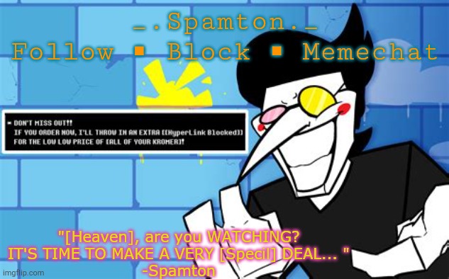 _.Spamton._
Follow ◾ Block ◾ Memechat "[Heaven], are you WATCHING?
IT'S TIME TO MAKE A VERY [Specil] DEAL... "
-Spamton | made w/ Imgflip meme maker