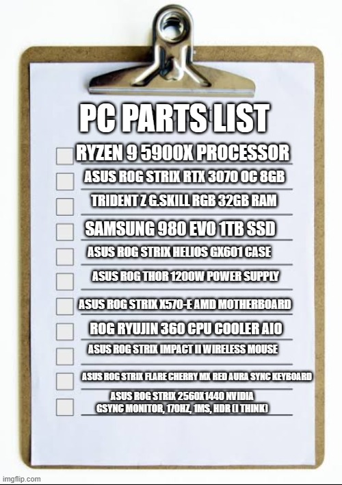 all my PC parts | PC PARTS LIST; RYZEN 9 5900X PROCESSOR; ASUS ROG STRIX RTX 3070 OC 8GB; TRIDENT Z G.SKILL RGB 32GB RAM; SAMSUNG 980 EVO 1TB SSD; ASUS ROG STRIX HELIOS GX601 CASE; ASUS ROG THOR 1200W POWER SUPPLY; ASUS ROG STRIX X570-E AMD MOTHERBOARD; ROG RYUJIN 360 CPU COOLER AIO; ASUS ROG STRIX IMPACT II WIRELESS MOUSE; ASUS ROG STRIX FLARE CHERRY MX RED AURA SYNC KEYBOARD; ASUS ROG STRIX 2560X1440 NVIDIA GSYNC MONITOR, 170HZ, 1MS, HDR (I THINK) | image tagged in checklist | made w/ Imgflip meme maker