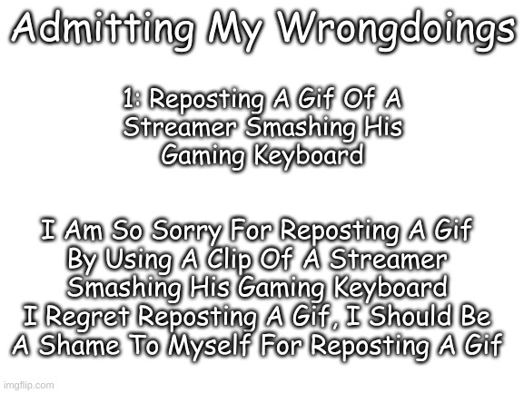 Admitting My Wrongdoings (Read The Comment) | Admitting My Wrongdoings; 1: Reposting A Gif Of A
Streamer Smashing His
Gaming Keyboard; I Am So Sorry For Reposting A Gif
By Using A Clip Of A Streamer
Smashing His Gaming Keyboard
I Regret Reposting A Gif, I Should Be
A Shame To Myself For Reposting A Gif | image tagged in blank white template | made w/ Imgflip meme maker