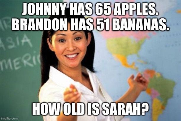 Teachers be like | JOHNNY HAS 65 APPLES. BRANDON HAS 51 BANANAS. HOW OLD IS SARAH? | image tagged in memes,unhelpful high school teacher | made w/ Imgflip meme maker