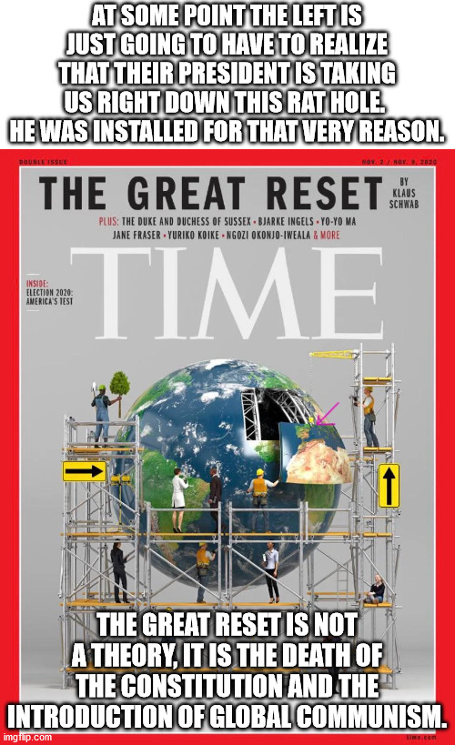 The great reset is real, it is awful and it is happening now.  You can either prepare for it or be oblivious to it. | AT SOME POINT THE LEFT IS JUST GOING TO HAVE TO REALIZE THAT THEIR PRESIDENT IS TAKING US RIGHT DOWN THIS RAT HOLE.  HE WAS INSTALLED FOR THAT VERY REASON. THE GREAT RESET IS NOT A THEORY, IT IS THE DEATH OF THE CONSTITUTION AND THE INTRODUCTION OF GLOBAL COMMUNISM. | image tagged in the great reset,global communism,end of freedom | made w/ Imgflip meme maker