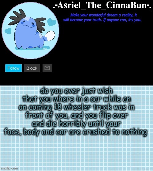 Cinna's Beta Wooper Temp :) | do you ever just wish that you where in a car while an on coming 18 wheeler truck was in front of you, and you flip over and die horribly until your face, body and car are crushed to nothing | image tagged in cinna's wooper temp | made w/ Imgflip meme maker
