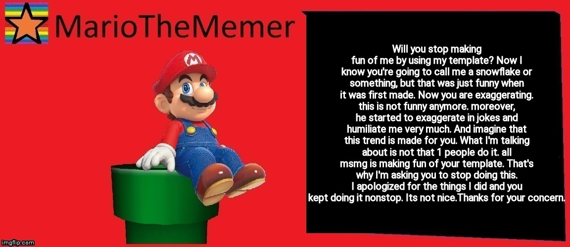 MarioTheMemer announcement template v1 | Will you stop making fun of me by using my template? Now I know you're going to call me a snowflake or something, but that was just funny when it was first made. Now you are exaggerating. this is not funny anymore. moreover, he started to exaggerate in jokes and humiliate me very much. And imagine that this trend is made for you. What I'm talking about is not that 1 people do it. all msmg is making fun of your template. That's why I'm asking you to stop doing this. I apologized for the things I did and you kept doing it nonstop. Its not nice.Thanks for your concern. | image tagged in mariothememer announcement template v1 | made w/ Imgflip meme maker