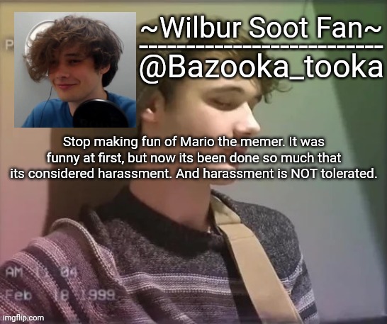 Wilbur soot fan temp | Stop making fun of Mario the memer. It was funny at first, but now its been done so much that its considered harassment. And harassment is NOT tolerated. | image tagged in wilbur soot fan temp | made w/ Imgflip meme maker
