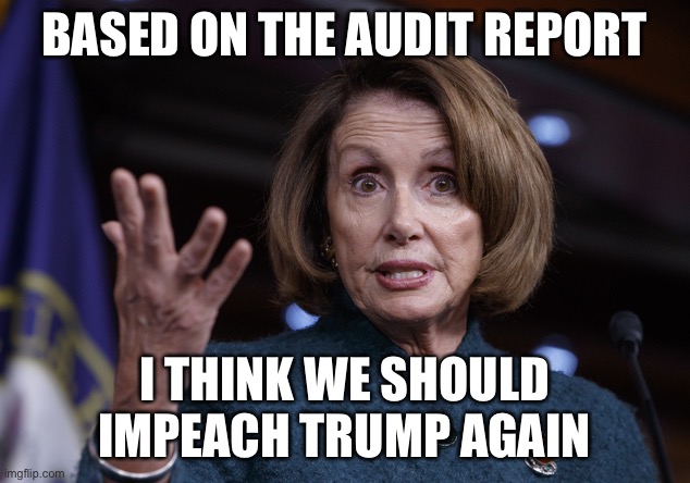 Good old Nancy Pelosi | BASED ON THE AUDIT REPORT I THINK WE SHOULD IMPEACH TRUMP AGAIN | image tagged in good old nancy pelosi | made w/ Imgflip meme maker
