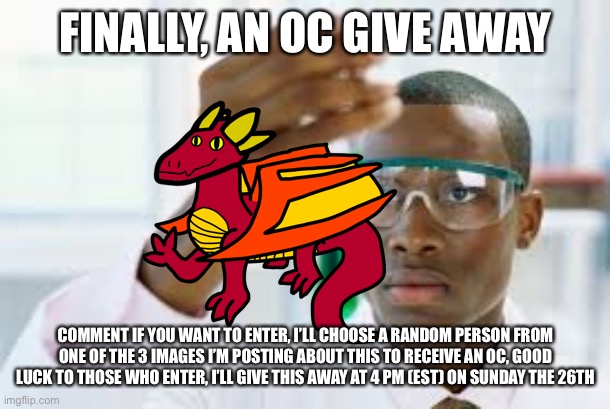 FINALLY | FINALLY, AN OC GIVE AWAY; COMMENT IF YOU WANT TO ENTER, I’LL CHOOSE A RANDOM PERSON FROM ONE OF THE 3 IMAGES I’M POSTING ABOUT THIS TO RECEIVE AN OC, GOOD LUCK TO THOSE WHO ENTER, I’LL GIVE THIS AWAY AT 4 PM (EST) ON SUNDAY THE 26TH | image tagged in finally | made w/ Imgflip meme maker