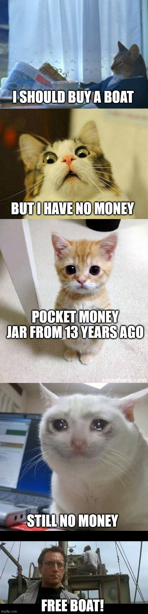 Free Boat | I SHOULD BUY A BOAT; BUT I HAVE NO MONEY; POCKET MONEY JAR FROM 13 YEARS AGO; STILL NO MONEY; FREE BOAT! | image tagged in memes,i should buy a boat cat,scared cat,cute cat,crying cat,jaws bigger boat | made w/ Imgflip meme maker