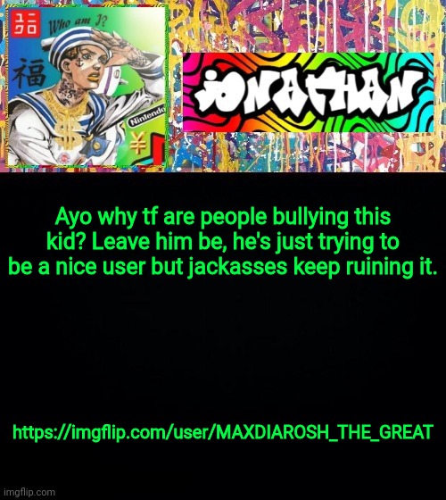 Poor Kid | Ayo why tf are people bullying this kid? Leave him be, he's just trying to be a nice user but jackasses keep ruining it. https://imgflip.com/user/MAXDIAROSH_THE_GREAT | image tagged in jonathan's good vibes | made w/ Imgflip meme maker