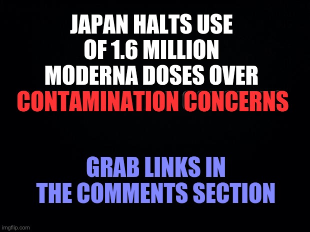 Japan Halts Use Of 1.6 Million Moderna Doses Over Contamination Concerns | JAPAN HALTS USE OF 1.6 MILLION MODERNA DOSES OVER CONTAMINATION CONCERNS; CONTAMINATION CONCERNS; GRAB LINKS IN THE COMMENTS SECTION | image tagged in covid vaccine,moderna,japan,covid19,covid-19 | made w/ Imgflip meme maker