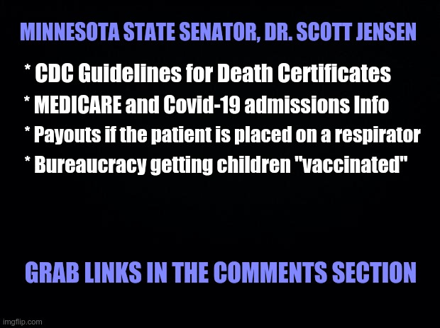 Minnesota State Senator, Dr. Scott Jensen | MINNESOTA STATE SENATOR, DR. SCOTT JENSEN; * CDC Guidelines for Death Certificates; * MEDICARE and Covid-19 admissions Info; * Payouts if the patient is placed on a respirator; * Bureaucracy getting children "vaccinated"; GRAB LINKS IN THE COMMENTS SECTION | image tagged in fraud,covid-19,vaccine bureaucracy,cdc,medicare | made w/ Imgflip meme maker