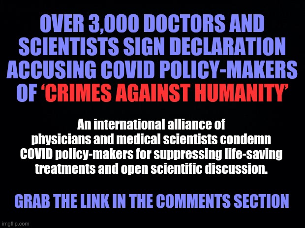 ‘Crimes Against Humanity’ | OVER 3,000 DOCTORS AND SCIENTISTS SIGN DECLARATION ACCUSING COVID POLICY-MAKERS OF ‘CRIMES AGAINST HUMANITY’; ‘CRIMES AGAINST HUMANITY’; An international alliance of physicians and medical scientists condemn COVID policy-makers for suppressing life-saving treatments and open scientific discussion. GRAB THE LINK IN THE COMMENTS SECTION | image tagged in covid-19,treatments,crimes against humanity,declaration | made w/ Imgflip meme maker