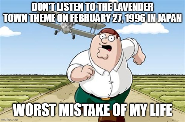 DON'T LISTEN TO THE LAVENDER TOWN THEME ON FEBRUARY 27, 1996 | DON'T LISTEN TO THE LAVENDER TOWN THEME ON FEBRUARY 27, 1996 IN JAPAN; WORST MISTAKE OF MY LIFE | image tagged in worst mistake of my life,pokemon,pokemon memes | made w/ Imgflip meme maker