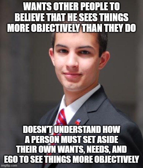 When You're Too Biased To Realize How Biased You Are | WANTS OTHER PEOPLE TO BELIEVE THAT HE SEES THINGS MORE OBJECTIVELY THAN THEY DO; DOESN'T UNDERSTAND HOW A PERSON MUST SET ASIDE THEIR OWN WANTS, NEEDS, AND EGO TO SEE THINGS MORE OBJECTIVELY | image tagged in college conservative,conservative logic,bias,media bias,delusional,fantasy | made w/ Imgflip meme maker