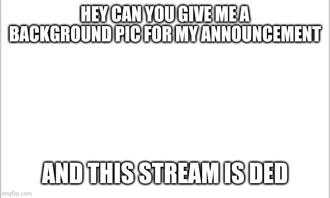 white background | HEY CAN YOU GIVE ME A BACKGROUND PIC FOR MY ANNOUNCEMENT; AND THIS STREAM IS DED | image tagged in white background | made w/ Imgflip meme maker