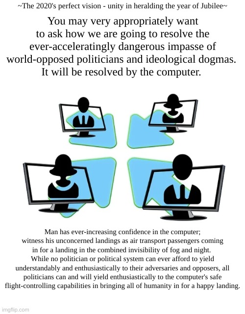 Online activism | ~The 2020's perfect vision - unity in heralding the year of Jubilee~; You may very appropriately want to ask how we are going to resolve the ever-acceleratingly dangerous impasse of world-opposed politicians and ideological dogmas. 
It will be resolved by the computer. Man has ever-increasing confidence in the computer; witness his unconcerned landings as air transport passengers coming in for a landing in the combined invisibility of fog and night. 
While no politician or political system can ever afford to yield understandably and enthusiastically to their adversaries and opposers, all politicians can and will yield enthusiastically to the computer's safe flight-controlling capabilities in bringing all of humanity in for a happy landing. | image tagged in online activism | made w/ Imgflip meme maker