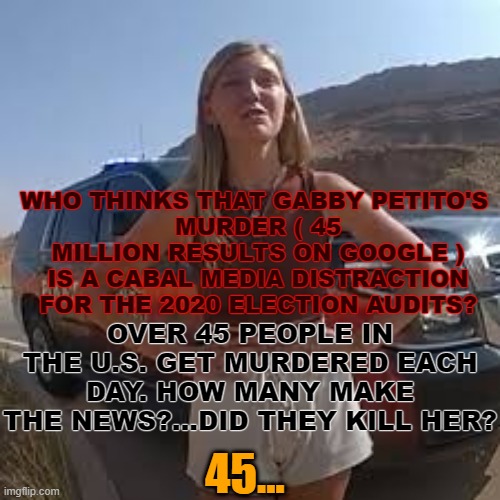 Gabby Petito | OVER 45 PEOPLE IN THE U.S. GET MURDERED EACH DAY. HOW MANY MAKE THE NEWS?...DID THEY KILL HER? WHO THINKS THAT GABBY PETITO'S 
MURDER ( 45 MILLION RESULTS ON GOOGLE ) IS A CABAL MEDIA DISTRACTION FOR THE 2020 ELECTION AUDITS? 45... | image tagged in gabby petito,murder,news,media,election audit | made w/ Imgflip meme maker