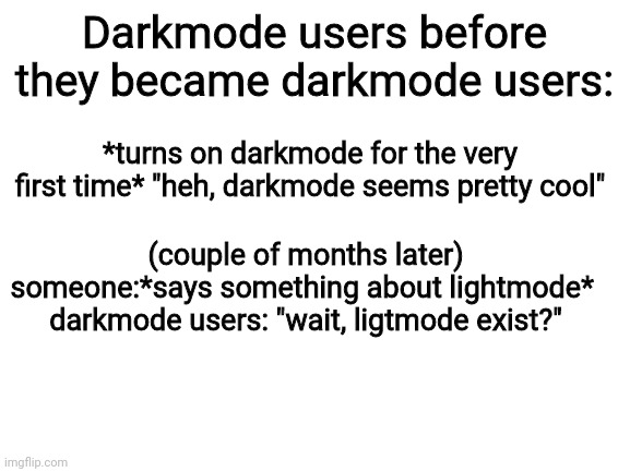 Blank White Template | Darkmode users before they became darkmode users:; *turns on darkmode for the very first time* "heh, darkmode seems pretty cool"; (couple of months later)
someone:*says something about lightmode* 
darkmode users: "wait, ligtmode exist?" | image tagged in blank white template | made w/ Imgflip meme maker