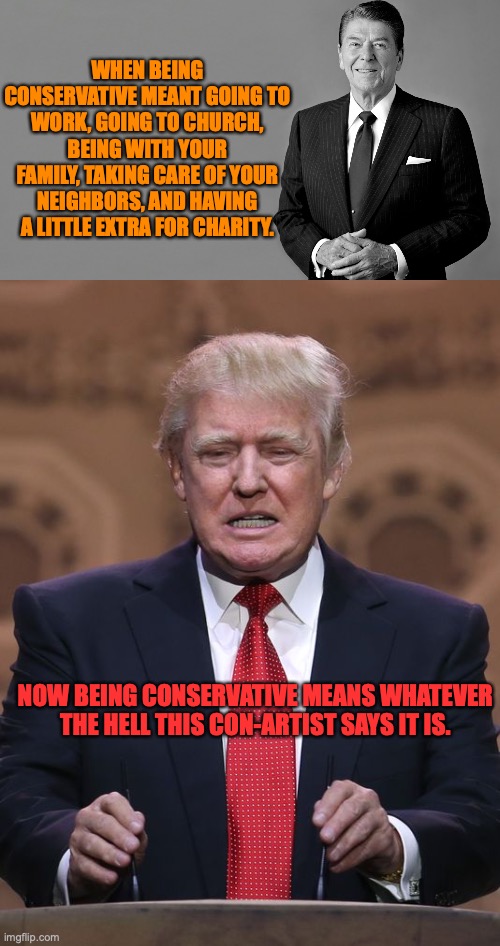 WHEN BEING CONSERVATIVE MEANT GOING TO WORK, GOING TO CHURCH, BEING WITH YOUR FAMILY, TAKING CARE OF YOUR NEIGHBORS, AND HAVING A LITTLE EXTRA FOR CHARITY. NOW BEING CONSERVATIVE MEANS WHATEVER THE HELL THIS CON-ARTIST SAYS IT IS. | image tagged in ronald reagan,donald trump | made w/ Imgflip meme maker