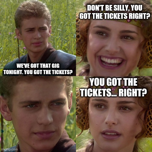 Who got the tickets? | DON'T BE SILLY, YOU GOT THE TICKETS RIGHT? WE'VE GOT THAT GIG TONIGHT. YOU GOT THE TICKETS? YOU GOT THE TICKETS... RIGHT? | image tagged in anakin padme 4 panel | made w/ Imgflip meme maker