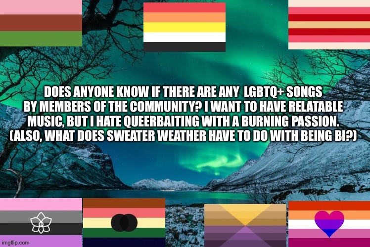 Music suggestions please? | DOES ANYONE KNOW IF THERE ARE ANY  LGBTQ+ SONGS BY MEMBERS OF THE COMMUNITY? I WANT TO HAVE RELATABLE MUSIC, BUT I HATE QUEERBAITING WITH A BURNING PASSION. (ALSO, WHAT DOES SWEATER WEATHER HAVE TO DO WITH BEING BI?) | image tagged in new template | made w/ Imgflip meme maker