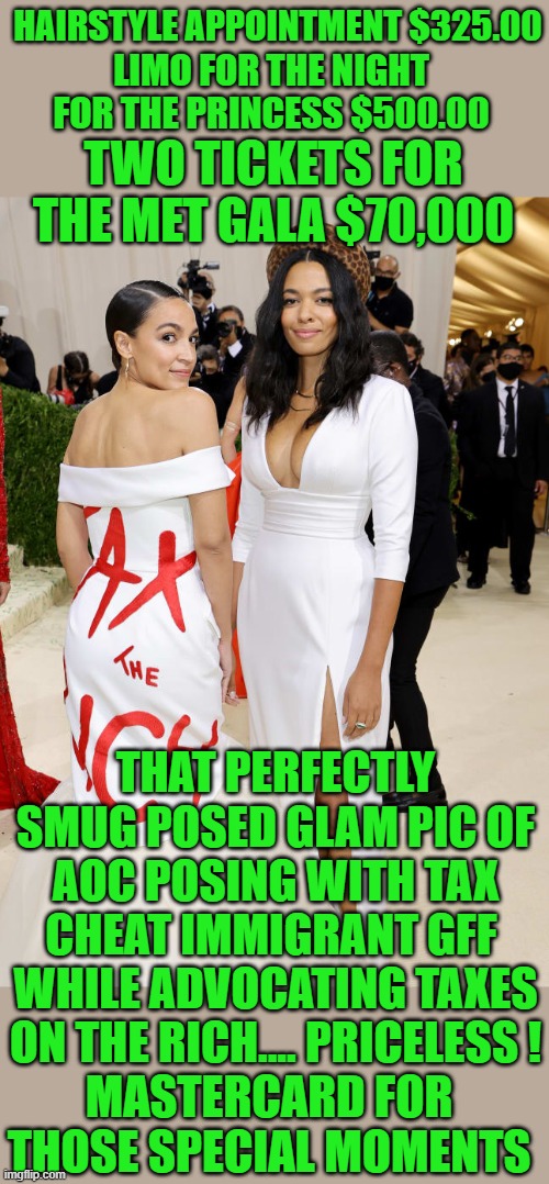 yep | HAIRSTYLE APPOINTMENT $325.00; LIMO FOR THE NIGHT FOR THE PRINCESS $500.00; TWO TICKETS FOR THE MET GALA $70,000; THAT PERFECTLY SMUG POSED GLAM PIC OF AOC POSING WITH TAX CHEAT IMMIGRANT GFF  WHILE ADVOCATING TAXES ON THE RICH.... PRICELESS ! MASTERCARD FOR THOSE SPECIAL MOMENTS | image tagged in democrats,hypocrisy | made w/ Imgflip meme maker