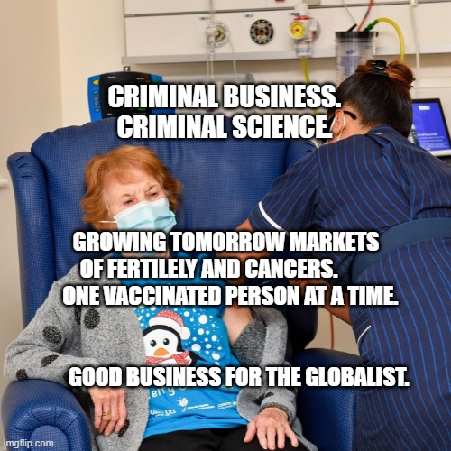 COVID Vaccine | CRIMINAL BUSINESS. CRIMINAL SCIENCE. GROWING TOMORROW MARKETS OF FERTILELY AND CANCERS.           ONE VACCINATED PERSON AT A TIME.                                                               
        GOOD BUSINESS FOR THE GLOBALIST. | image tagged in covid vaccine | made w/ Imgflip meme maker