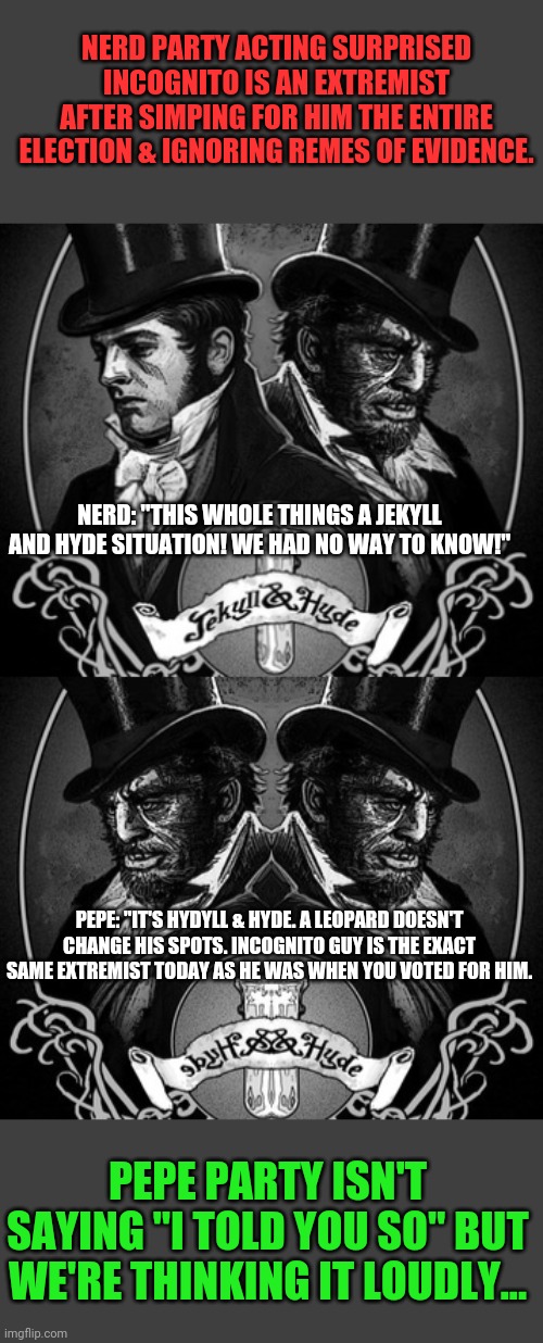 Wait, IG is a bad guy? Who woulda seen this coming? Lol | NERD PARTY ACTING SURPRISED INCOGNITO IS AN EXTREMIST AFTER SIMPING FOR HIM THE ENTIRE ELECTION & IGNORING REMES OF EVIDENCE. NERD: "THIS WHOLE THINGS A JEKYLL AND HYDE SITUATION! WE HAD NO WAY TO KNOW!"; PEPE: "IT'S HYDYLL & HYDE. A LEOPARD DOESN'T CHANGE HIS SPOTS. INCOGNITO GUY IS THE EXACT SAME EXTREMIST TODAY AS HE WAS WHEN YOU VOTED FOR HIM. PEPE PARTY ISN'T SAYING "I TOLD YOU SO" BUT WE'RE THINKING IT LOUDLY... | image tagged in jekyll and hyde,incognito,who would have seen this coming,imgflip,president | made w/ Imgflip meme maker