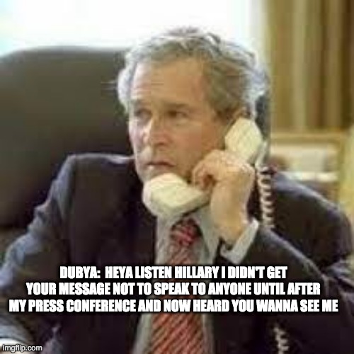 quiet dubya - rohb/rupe | DUBYA:  HEYA LISTEN HILLARY I DIDN'T GET YOUR MESSAGE NOT TO SPEAK TO ANYONE UNTIL AFTER MY PRESS CONFERENCE AND NOW HEARD YOU WANNA SEE ME | image tagged in george w bush,dubya,hillary clinton suicide watch | made w/ Imgflip meme maker