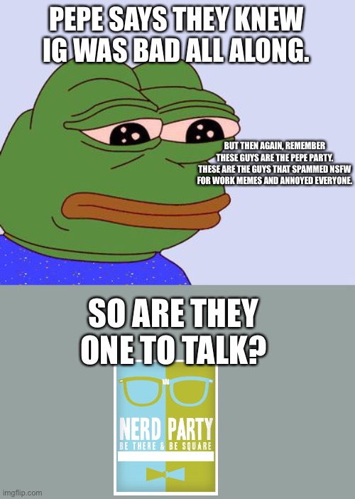 Pepe the Frog | PEPE SAYS THEY KNEW IG WAS BAD ALL ALONG. BUT THEN AGAIN, REMEMBER THESE GUYS ARE THE PEPE PARTY. THESE ARE THE GUYS THAT SPAMMED NSFW FOR WORK MEMES AND ANNOYED EVERYONE. SO ARE THEY ONE TO TALK? | image tagged in pepe the frog | made w/ Imgflip meme maker