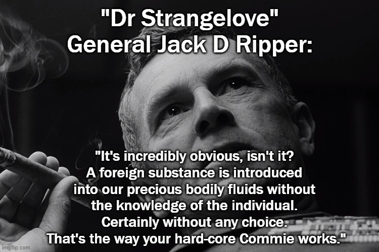 How TIMELY | "Dr Strangelove"
General Jack D Ripper:; "It's incredibly obvious, isn't it? 
A foreign substance is introduced 
into our precious bodily fluids without 
the knowledge of the individual. 
Certainly without any choice. 
That's the way your hard-core Commie works." | image tagged in covid vaccine,covid-19,politics,political meme | made w/ Imgflip meme maker