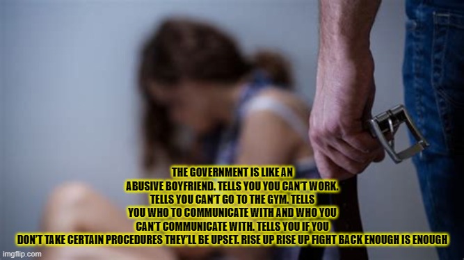 THE GOVERNMENT IS LIKE AN ABUSIVE BOYFRIEND. TELLS YOU YOU CAN’T WORK. TELLS YOU CAN’T GO TO THE GYM. TELLS YOU WHO TO COMMUNICATE WITH AND WHO YOU CAN’T COMMUNICATE WITH. TELLS YOU IF YOU DON’T TAKE CERTAIN PROCEDURES THEY’LL BE UPSET. RISE UP RISE UP FIGHT BACK ENOUGH IS ENOUGH | made w/ Imgflip meme maker