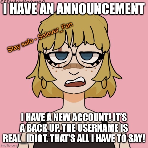 :D | I HAVE AN ANNOUNCEMENT; Stay safe - Selever_Fan; I HAVE A NEW ACCOUNT! IT’S A BACK UP. THE USERNAME IS REAL_IDIOT. THAT’S ALL I HAVE TO SAY! | image tagged in oh wow are you actually reading these tags | made w/ Imgflip meme maker